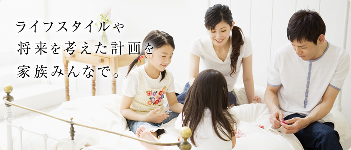 ライフスタイルや将来を考えた計画を家族みんなで。