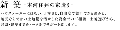 新築-本河住建の家造り-ハウスメーカーにはない、丁寧さと、自由度で設計できる強みと、地元ならではの土地勘を活かした資金でのご相談・土地選びから、設計・建築までをトータルでサポート致します。